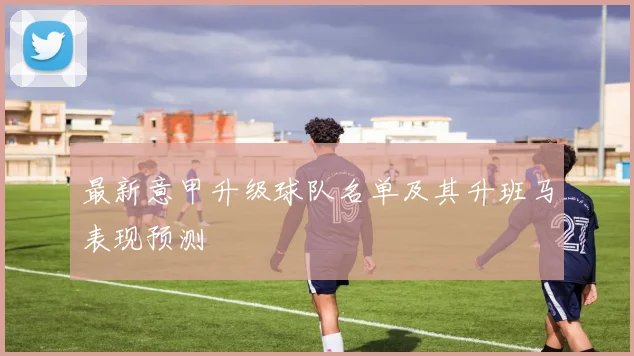 最新意甲升级球队名单及其升班马表现预测