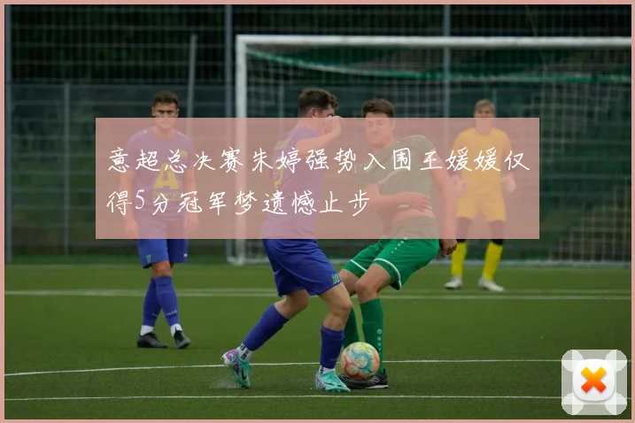 意超总决赛朱婷强势入围王媛媛仅得5分冠军梦遗憾止步