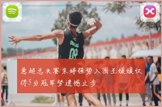 意超总决赛朱婷强势入围王媛媛仅得5分冠军梦遗憾止步