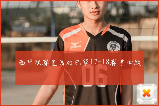 西甲联赛皇马对巴萨17-18赛季回顾